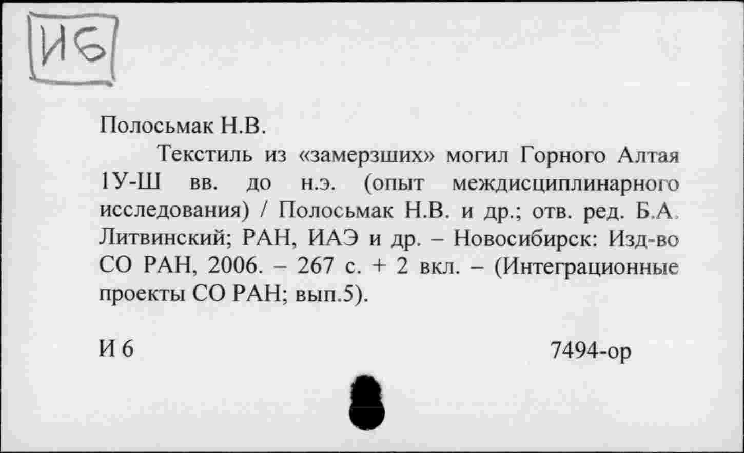 ﻿Полосьмак H.В.
Текстиль из «замерзших» могил Горного Алтая 1У-Ш вв. до н.э. (опыт междисциплинарного исследования) / Полосьмак Н.В. и др.; отв. ред. Б,А Литвинский; РАН, ИАЭ и др. - Новосибирск: Изд-во СО РАН, 2006. - 267 с. + 2 вкл. - (Интеграционные проекты СО РАН; вып.5).
И 6
7494-ор